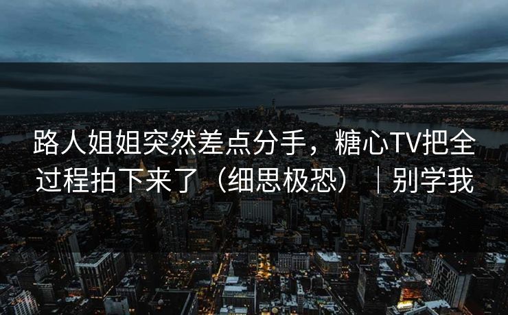 路人姐姐突然差点分手，糖心TV把全过程拍下来了（细思极恐）｜别学我