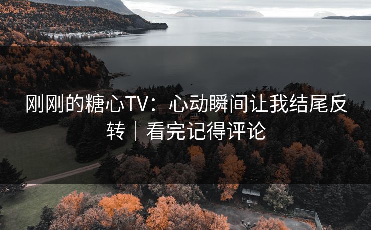 刚刚的糖心TV：心动瞬间让我结尾反转｜看完记得评论